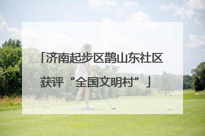 济南起步区鹊山东社区获评“全国文明村”